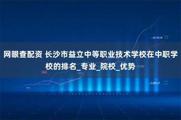 网眼查配资 长沙市益立中等职业技术学校在中职学校的排名_专业_院校_优势