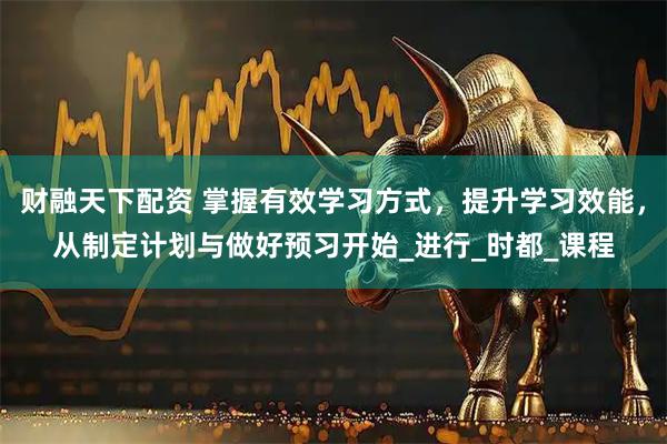 财融天下配资 掌握有效学习方式，提升学习效能，从制定计划与做好预习开始_进行_时都_课程