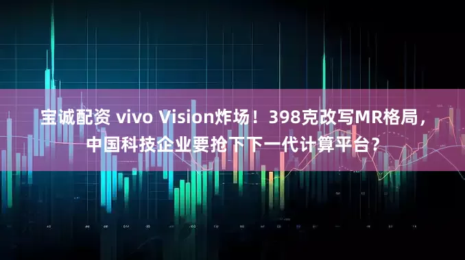 宝诚配资 vivo Vision炸场！398克改写MR格局，中国科技企业要抢下下一代计算平台？