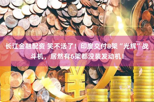 长江金融配资 笑不活了！印度交付8架“光辉”战斗机，居然有6架都没装发动机！