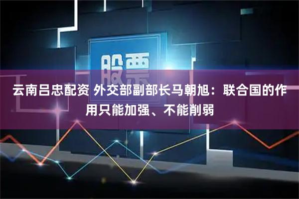 云南吕忠配资 外交部副部长马朝旭：联合国的作用只能加强、不能削弱