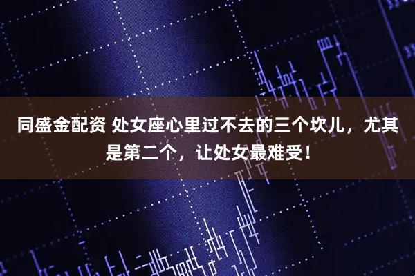 同盛金配资 处女座心里过不去的三个坎儿，尤其是第二个，让处女最难受！