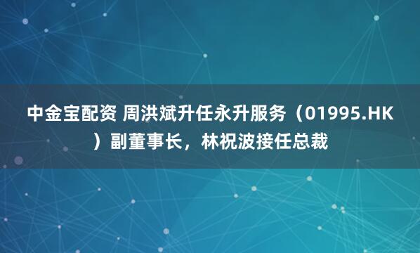 中金宝配资 周洪斌升任永升服务（01995.HK）副董事长，林祝波接任总裁