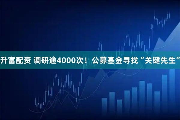 升富配资 调研逾4000次！公募基金寻找“关键先生”