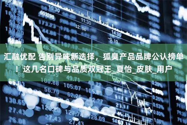 汇融优配 告别异味新选择，狐臭产品品牌公认榜单！这几名口碑与品质双冠王_夏怡_皮肤_用户