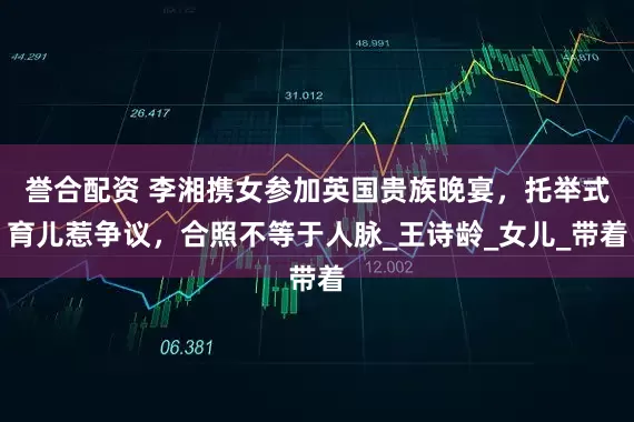 誉合配资 李湘携女参加英国贵族晚宴，托举式育儿惹争议，合照不等于人脉_王诗龄_女儿_带着