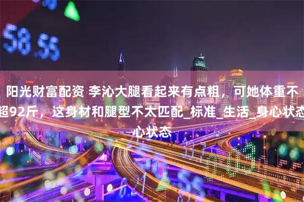 阳光财富配资 李沁大腿看起来有点粗，可她体重不超92斤，这身材和腿型不太匹配_标准_生活_身心状态