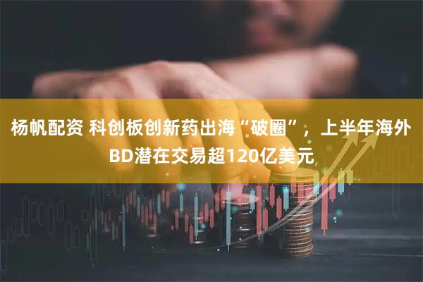 杨帆配资 科创板创新药出海“破圈”，上半年海外BD潜在交易超120亿美元