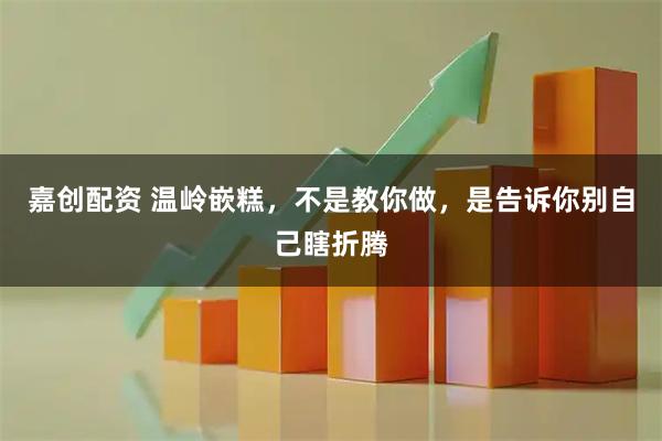 嘉创配资 温岭嵌糕，不是教你做，是告诉你别自己瞎折腾