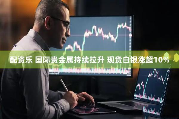 配资乐 国际贵金属持续拉升 现货白银涨超10%