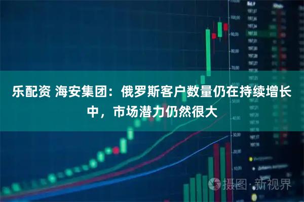 乐配资 海安集团：俄罗斯客户数量仍在持续增长中，市场潜力仍然很大
