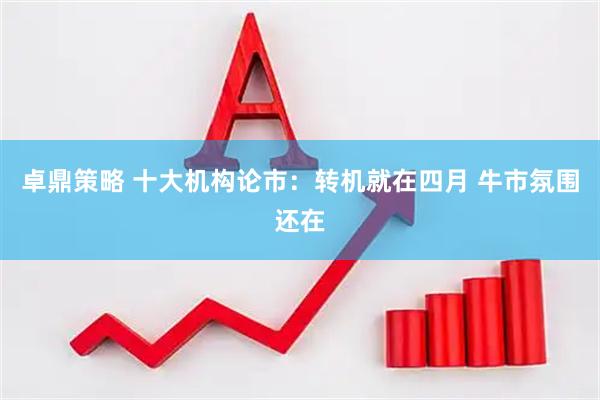 卓鼎策略 十大机构论市：转机就在四月 牛市氛围还在
